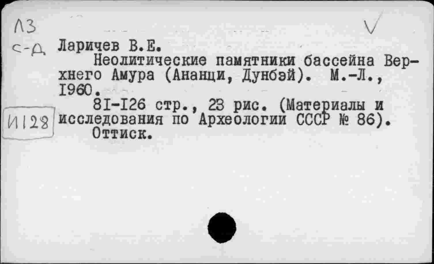 ﻿ЛЗ --	-	V
с-д Ларичев В.Е. Неолитические памятники бассейна Верхнего Амура (Ананци, Дунбэй). М.-Л., I960.
81-126 стр., 23 рис. (Материалы и /| ( 2$ исследования по Археологии СССР № 86).
Оттиск.